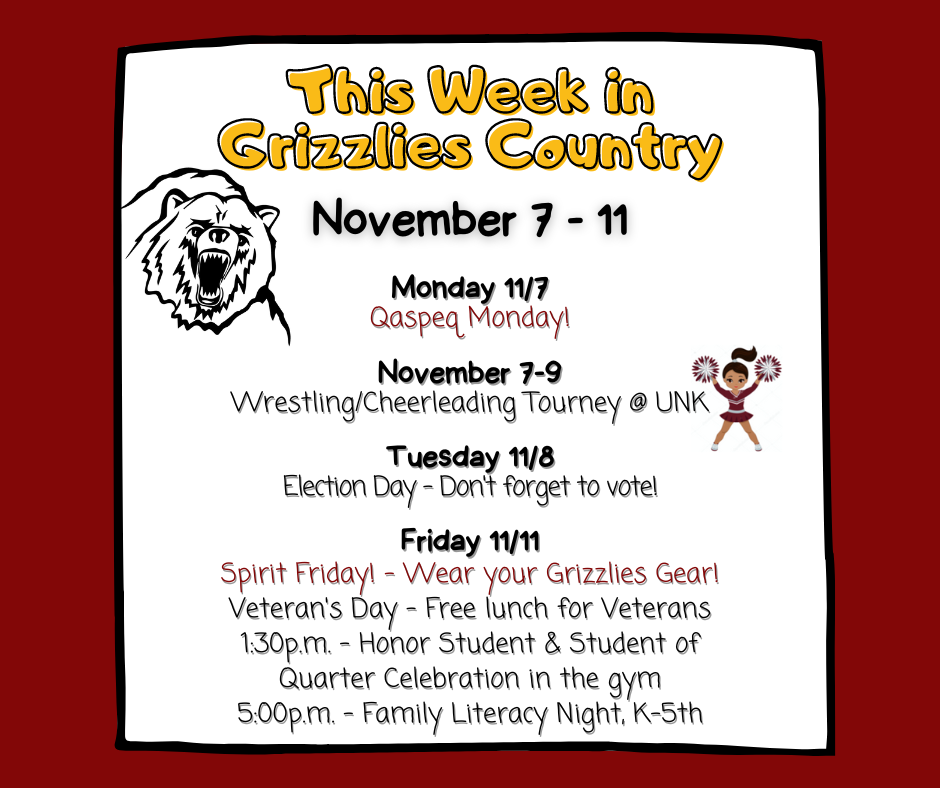 This week in Grizzlies Country, 11/7-11:  Monday 11/7 Qaspeq Monday!  November 7-9 / Wrestling/Cheerleading Tourney @ UNK  Tuesday / 11/8 Election Day - Don't forget to vote! / Friday 11/11 - Spirit Friday! - Wear your Grizzlies Gear!; Veteran's Day - Free lunch for Veterans; 1:30p.m. - Honor Student & Student of Quarter Celebration in the gym; 5:00p.m. - Family Literacy Night, K-5th
