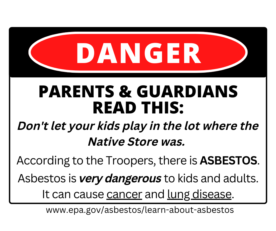 Don't let your kids play in the lot where the Native Store was.   According to the Troopers, there is ASBESTOS.  Asbestos is very dangerous to kids and adults. It can cause cancer and lung disease.
